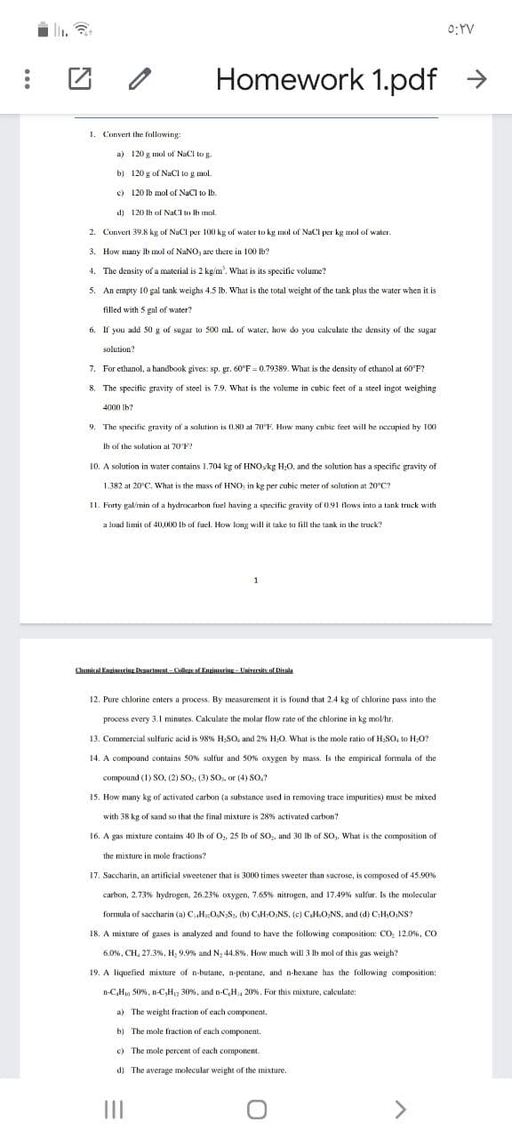 0:YV
Homework 1.pdf >
1. Convert the following:
a) 120 g mol ol NaCl to g.
b) 120 g of NaCI to g mol.
c) 120 lb mol of NaCl to lb.
d) 120 lh of NaCl to Ih mol
2. Convert 39.8 kg of NaCl per 100 kg of water to kg mol of NaCl per kg mol of water.
3. How many Ib mol of NaNO, are there in 100 lb?
4. The density of a material is 2 kg/m'. What is its specific volume?
5. An empty 10 gal tank weighs 4.5 Ib. What is the total weight of the tank plus the water when it is
filled with 5 gal of water?
6. If you add 50 g of sugar to 500 ml of water, how do you calculate the density of the sugar
solution?
7. For ethanol, a handbook gives: sp. gr. 60°F = 0.79389. What is the density of ethanol at 60 F?
8. The specific gravity of steel is 7.9. What is the volume in cubic feet of a steel ingot weighing
4000 Ib?
9.
The specific gravity of a solution is 0.80 at 70°F. How many cubic feet will he occupied hy 10X0
Ih of the solution at 70'F?
10. A solution in water contains I.704 kg of HNOkg H;0, and the solution has a specific gravity of
1.382 at 20°C, What is the mass of HNO: in kg per cubic meter of solution
20°C?
11. Forty gal/min of a hydrocarbon fuel having a specific gravity of 0.91 flows into a tank truck with
a load limit of 40,000 Ib of fuel. How kong will it take to fill the tank in the truck!
1
Chemical Enzincsring Dariment- Collzsef Enrincuring - University of Disala
12. Pure chlorine enters a process. By measurement it is found that 2.4 kg of chlorine pass into the
process every 3.1 minutes. Calculate the molar flow rate of the chlorine in kg mol/hr.
13. Commercial sulfuric acid is 98% H;SO, and 2% H;O. What is the mole ratio of H,SO, to H;0?
14. A compound contains 50% sulfur and 50% oxygen by mass. Is the empirical formula of the
compound (1) SO, (2) SO, (3) SO, or (4) SO.?
15. How many kg of activated carbon (a substance used in removing trace impurities) must be mixed
with 38 kg of sand so that the final mixture is 28% activated carbon?
16. A gas mixture contains 40 lb of O,, 25 lb of SO, and 30 lb of SO,, What is the composition of
the mixture in mole fractions?
17. Saccharin, an artificial sweetener that is 3000 times sweeter than sucrose, is composed of 45.90%
carbon, 2.73% hydrogen, 26.23% oxygen, 7.65% nitrogen, and 17.49% sulfur. Is the molecular
formula of saccharin (a) CHO,N,S. (b) CH,O;NS, (e) C,H,O;NS, and (d) C;H,O;NS?
18. A mixture of gases is analyzed and found to have the following composition: Co, 12.0%, CO
6.0%, CH, 27.3%, H, 9.9% and N, 44.8%. How much will 3 lb mol of this gas weigh?
19. A liquefied mixture of n-butane, n-pentane, and n-hexane has the following composition:
n-C,H 50%, n-C,H12 30%, and n-C,H, 20%. For this mixture, calculate:
a) The weight fraction of each component.
b) The mole fraction of each component.
c) The mole percent of each component.
d) The average molecular weight of the mixture.
II
