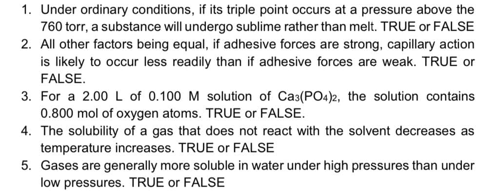 1. Under ordinary conditions, if its triple point occurs at a pressure above the
760 torr, a substance will undergo sublime rather than melt. TRUE or FALSE
2. All other factors being equal, if adhesive forces are strong, capillary action
is likely to occur less readily than if adhesive forces are weak. TRUE or
FALSE.
3. For a 2.00 L of 0.100 M solution of Ca3(PO4)2, the solution contains
0.800 mol of oxygen atoms. TRUE or FALSE.
4. The solubility of a gas that does not react with the solvent decreases as
temperature increases. TRUE or FALSE
5. Gases are generally more soluble in water under high pressures than under
low pressures. TRUE or FALSE
