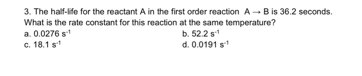 3. The half-life for the reactant A in the first order reaction A → B is 36.2 seconds.
What is the rate constant for this reaction at the same temperature?
a. 0.0276 s-1
b. 52.2 s-1
c. 18.1 s-1
d. 0.0191 s-1
