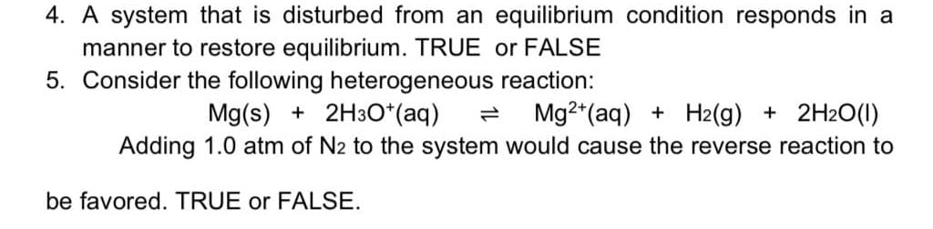 4. A system that is disturbed from an equilibrium condition responds in a
manner to restore equilibrium. TRUE or FALSE
5. Consider the following heterogeneous reaction:
Mg(s) + 2H3O*(aq)
Mg2*(aq) + H2(g) + 2H2O(1)
Adding 1.0 atm of N2 to the system would cause the reverse reaction to
be favored. TRUE or FALSE.
