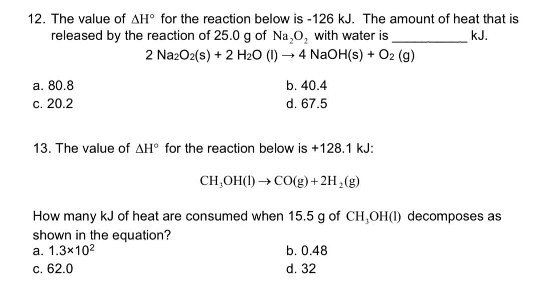 12. The value of AH° for the reaction below is -126 kJ. The amount of heat that is
released by the reaction of 25.0 g of Na,0, with water is
2 Na2O2(s) + 2 H2O (I) → 4 NaOH(s) + O2 (g)
kJ.
a. 80.8
b. 40.4
С. 20.2
d. 67.5
13. The value of AH° for the reaction below is +128.1 kJ:
CH,OH(1) → C0(g)+2H,(g)
How many kJ of heat are consumed when 15.5 g of CH,OH(1) decomposes as
shown in the equation?
а. 1.3х102
b. 0.48
С. 62.0
d. 32
