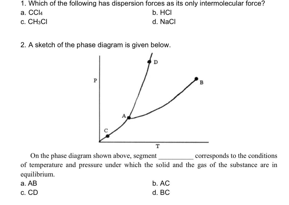 1. Which of the following has dispersion forces as its only intermolecular force?
а. СCl4
c. CH3CI
b. HCI
d. NaCl
2. A sketch of the phase diagram is given below.
P
A
T
On the phase diagram shown above, segment
of temperature and pressure under which the solid and the gas of the substance are in
equilibrium.
а. АВ
corresponds to the conditions
b. AC
С. CD
d. BC
