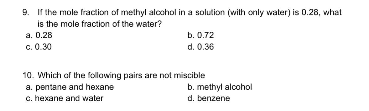 9. If the mole fraction of methyl alcohol in a solution (with only water) is 0.28, what
is the mole fraction of the water?
а. О.28
С. 0.30
b. 0.72
d. 0.36
10. Which of the following pairs are not miscible
a. pentane and hexane
c. hexane and water
b. methyl alcohol
d. benzene
