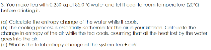 3. You make tea with 0.250 kg of 85.0 °C water and let it cool to room temperature (20°C)
before drinking it.
(a) Calculate the entropy change of the water while it cools.
(b) The cooling process is essentially isothermal for the air in your kitchen. Calculate the
change in entropy of the air while the tea cools, assuming that all the heat lost by the water
goes into the air.
(c) What is the total entropy change of the system tea + air?
