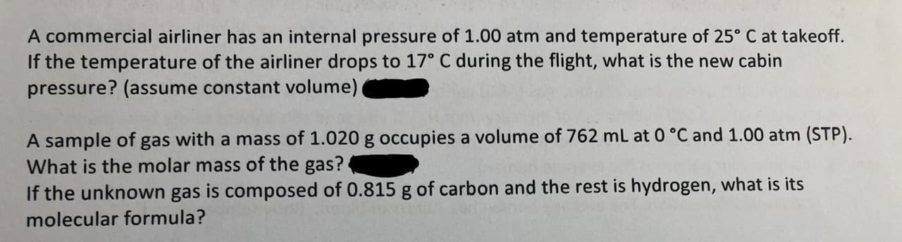 A commercial airliner has an internal pressure of 1.00 atm and temperature of 25° C at takeoff.
If the temperature of the airliner drops to 17° C during the flight, what is the new cabin
pressure? (assume constant volume)
A sample of
What is the molar mass of the gas?
If the unknown gas is composed of 0.815 g of carbon and the rest is hydrogen, what is its
with a mass of 1.020 g occupies a volume of 762 mL at 0 °C and 1.00 atm (STP).
gas
molecular formula?
