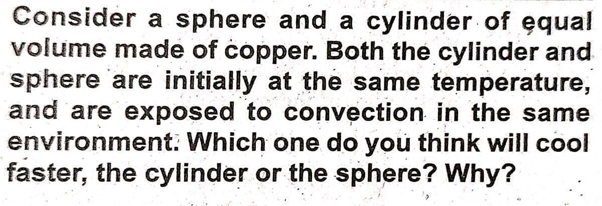 Consider a sphere and a cylinder of equal
volume made of copper. Both the cylinder and
sphere 'are initially at the same temperature,
and are exposed to convection in the same
environment. Which one do you think will cool
faster, the cylinder or the sphere? Why?
