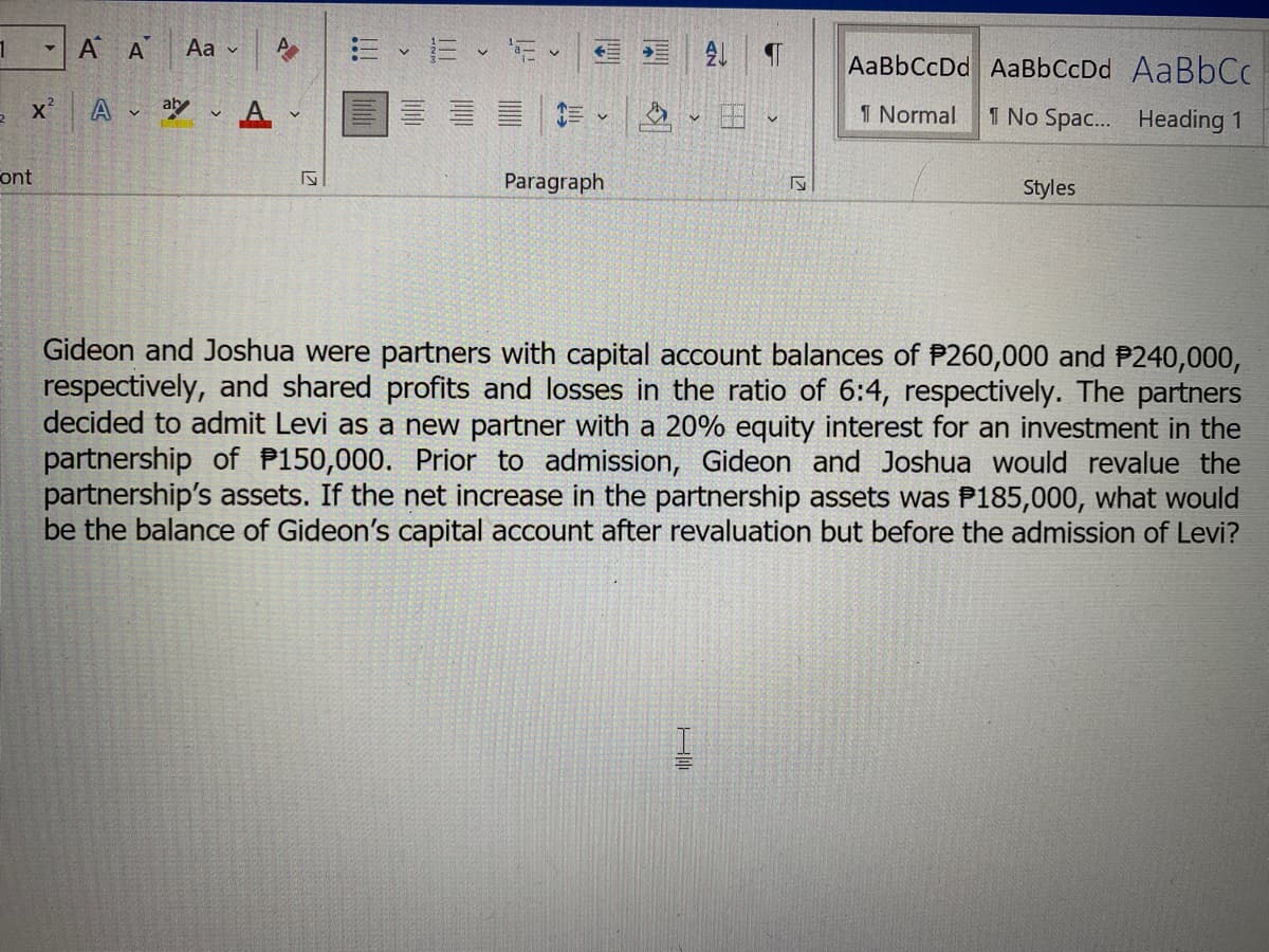 1
▼
ont
A A Aa
X² Aaly A
A
V
ly
:= - 16 - 15
V
V
Paragraph
2 ¶
S
AaBbCcDd AaBbCcDd AaBbCc
1 Normal
1 No Spac... Heading 1
Styles
Gideon and Joshua were partners with capital account balances of P260,000 and P240,000,
respectively, and shared profits and losses in the ratio of 6:4, respectively. The partners
decided to admit Levi as a new partner with a 20% equity interest for an investment in the
partnership of P150,000. Prior to admission, Gideon and Joshua would revalue the
partnership's assets. If the net increase in the partnership assets was P185,000, what would
be the balance of Gideon's capital account after revaluation but before the admission of Levi?