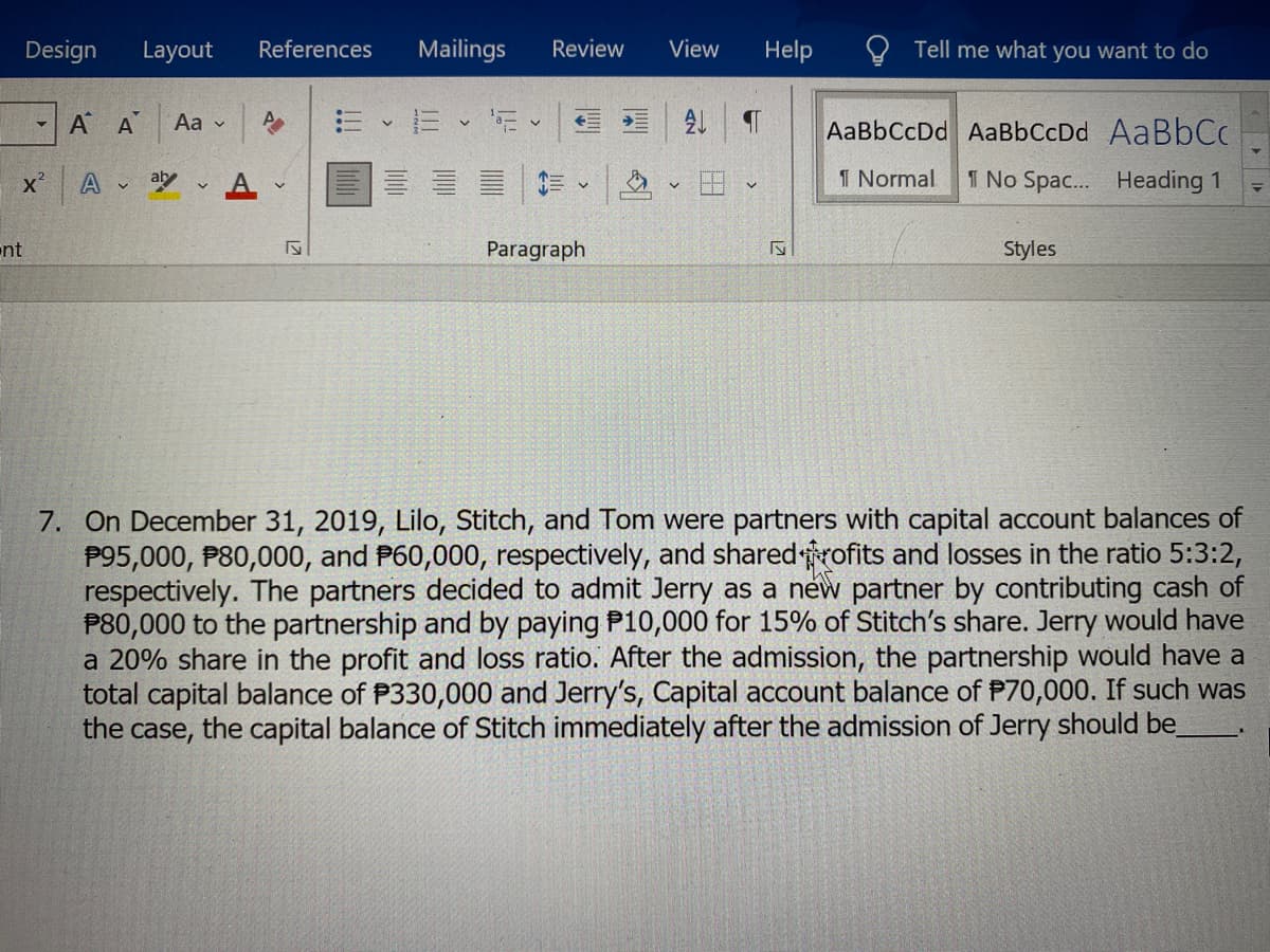 Design Layout
nt
▼
A A
X² A at A
Aa
✓
References
IN
Mailings
13
V
Review
V
Paragraph
View
21
Help
IS
Tell me what you want to do
AaBbCcDd AaBbCcDd AaBbCc
1 Normal
1 No Spac... Heading 1
Styles
7. On December 31, 2019, Lilo, Stitch, and Tom were partners with capital account balances of
P95,000, P80,000, and P60,000, respectively, and shared rofits and losses in the ratio 5:3:2,
respectively. The partners decided to admit Jerry as a new partner by contributing cash of
P80,000 to the partnership and by paying P10,000 for 15% of Stitch's share. Jerry would have
a 20% share in the profit and loss ratio. After the admission, the partnership would have a
total capital balance of P330,000 and Jerry's, Capital account balance of P70,000. If such was
the case, the capital balance of Stitch immediately after the admission of Jerry should be