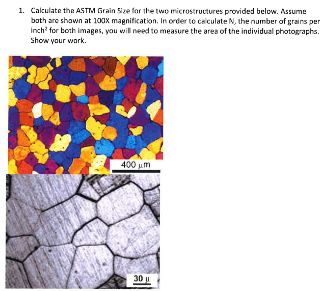 1. Calculate the ASTM Grain Size for the two microstructures provided below. Assume
both are shown at 100X magnification. In order to calculate N, the number of grains per
inch² for both images, you will need to measure the area of the individual photographs.
Show your work.
400 μm
30 μ