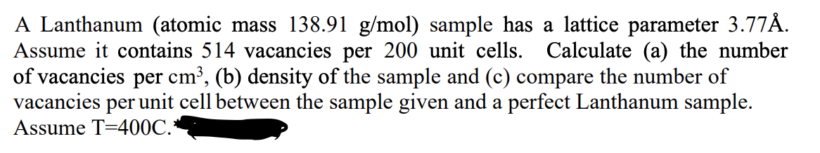 A Lanthanum (atomic mass 138.91 g/mol) sample has a lattice parameter 3.77Å.
Assume it contains 514 vacancies per 200 unit cells. Calculate (a) the number
of vacancies per cm³, (b) density of the sample and (c) compare the number of
vacancies per unit cell between the sample given and a perfect Lanthanum sample.
Assume T=400C.*