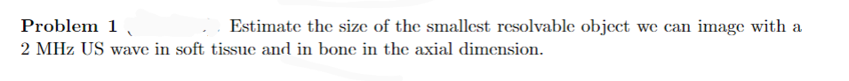 Problem 1
2 MHz US wave in soft tissue and in bone in the axial dimension.
Estimate the size of the smallest resolvable object we can image with a