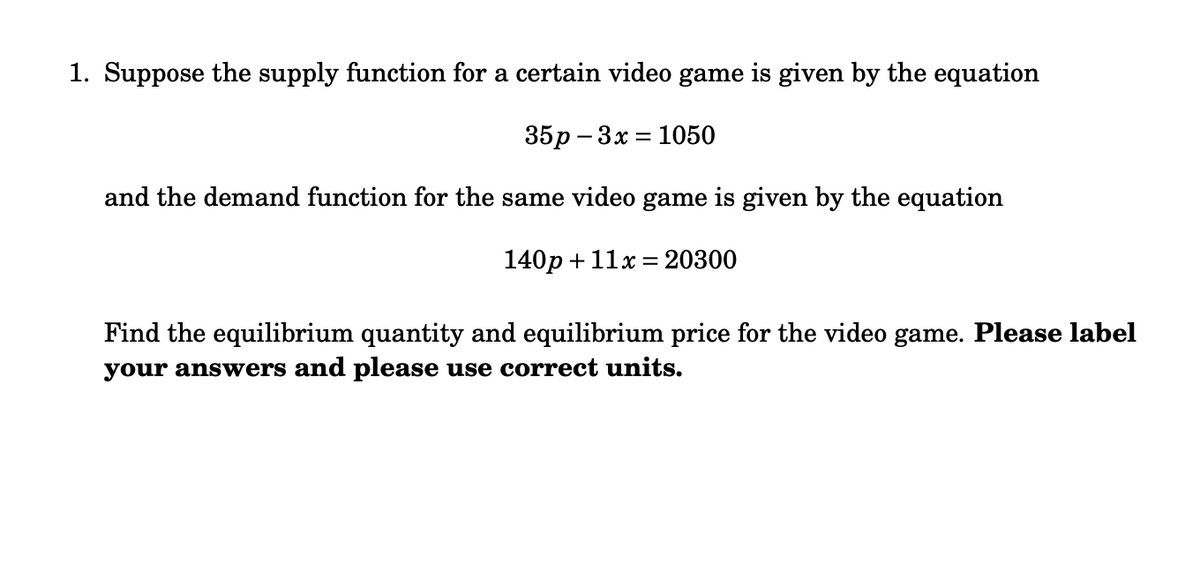 1. Suppose the supply function for a certain video game is given by the equation
35р - 3х %3D 1050
and the demand function for the same video game is given by the equation
140p + 11x = 20300
Find the equilibrium quantity and equilibrium price for the video game. Please label
your answers and please use correct units.
