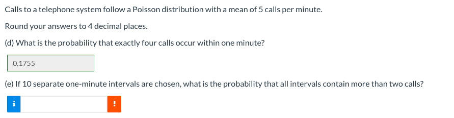 Calls to a telephone system follow a Poisson distribution with a mean of 5 calls per minute.
Round your answers to 4 decimal places.
(d) What is the probability that exactly four calls occur within one minute?
0.1755
(e) If 10 separate one-minute intervals are chosen, what is the probability that all intervals contain more than two calls?
i
