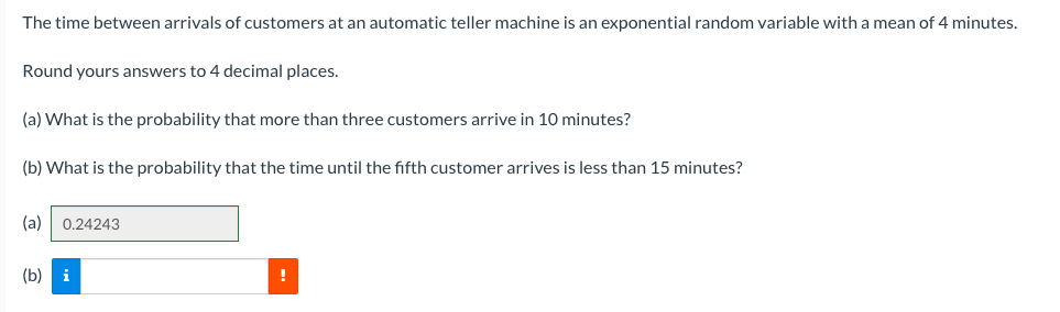 The time between arrivals of customers at an automatic teller machine is an exponential random variable with a mean of 4 minutes.
Round yours answers to 4 decimal places.
(a) What is the probability that more than three customers arrive in 10 minutes?
(b) What is the probability that the time until the fifth customer arrives is less than 15 minutes?
(a)
0.24243
(b) i
!
