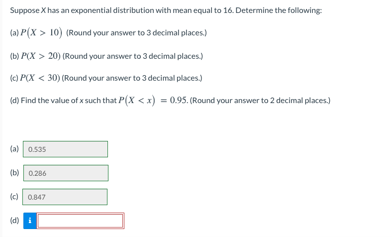 Suppose X has an exponential distribution with mean equal to 16. Determine the following:
(a) P(X > 10) (Round your answer to 3 decimal places.)
(b) P(X > 20) (Round your answer to 3 decimal places.)
(c) P(X < 30) (Round your answer to 3 decimal places.)
(d) Find the value of x such that P(X < x) = 0.95. (Round your answer to 2 decimal places.)
%3D
(a)
0.535
(b)| 0.286
(c)
0.847
(d) i
