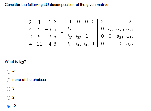 Consider the following LU decomposition of the given matrix:
2
1 -1 2
1
0 0
2 1 -1 2
0 a22 U23 U24
оо азз И34
4
5 -3 6
21 1
-2 5 -2 6
131 /32 1
4 11 -4 8
41 42 l43 1
0 0
O a44
What is I32?
none of the choices
2
-2
