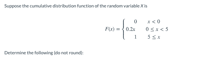 Suppose the cumulative distribution function of the random variable X is
x < 0
0 <x < 5
5 < x
F(x) = { 0.2x
1
Determine the following (do not round):
