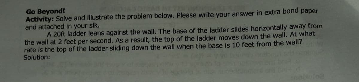 Go Beyond!
Activity: Solve and illustrate the problem below. Please write your answer in extra bond
and attached in your slk.
рaper
A 20ft ladder leans agairst the wall. The base of the ladder slides horizontally away from
the wall at 2 feet per second. As a result, the top of the ladder moves down the wall. At what
rate is the top of the ladder sliding down the wall when the base is 10 feet from the wall?
Solution:
