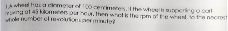 LA wheel has a diameter of 100 centimeters. If the wheel is supporting a cart
moving at 45 kilometers per hour, then what is the rpm of the wheel, to the nearest
whole number of revolutions per minute?
