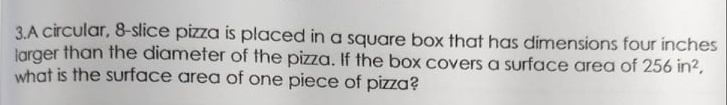 3.A circular, 8-slice pizza is placed in a square box that has dimensions four inches
Jarger than the diameter of the pizza. If the box covers a surface area of 256 in?,
what is the surface area of one piece of pizza?
