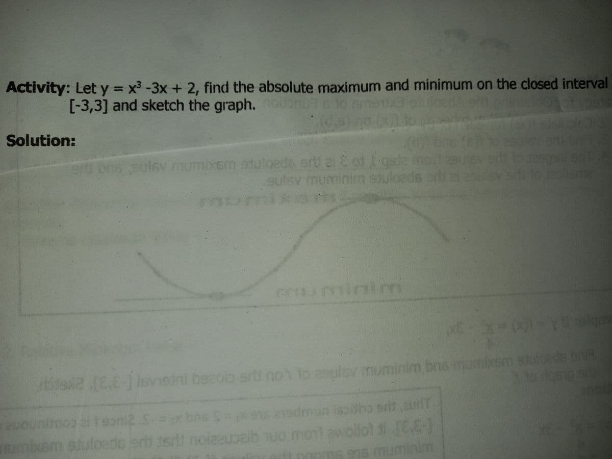 Activity: Let y = x3 -3x + 2, find the absolute maximum and minimum on the closed interval
[-3,3] and sketch the graph.
loadA en
Solution:
ons
solsv mumixem stuloede orU ei E of -geda
sulsv muminim stuloads erd
mixam
muminim
rte Jovisini becolo sri no to asulov muminim bns mumixsm sluieeds bng
m bnis t
sd aunT
elteoni2 S-=
stuloede
27
mumixsm
palb uo monl awollot 6E-1
91s muminim
