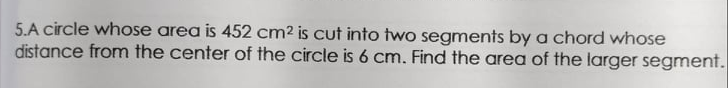 5.A circle whose area is 452 cm2 is cut into two segments by a chord whose
distance from the center of the circle is 6 cm. Find the area of the larger segment.
