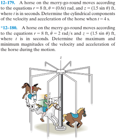 12-179. A horse on the merry-go-round moves according
to the equations r =8 ft, 0 = (0.61) rad, and z = (1.5 sin 0) ft,
where t is in seconds. Determine the cylindrical components
of the velocity and acceleration of the horse when t= 4 s.
*12–180. A horse on the merry-go-round moves according
to the equations r = 8 ft, = 2 rad/s and z = (1.5 sin 0) ft,
where t is in seconds. Determine the maximum and
minimum magnitudes of the velocity and acceleration of
the horse during the motion.
