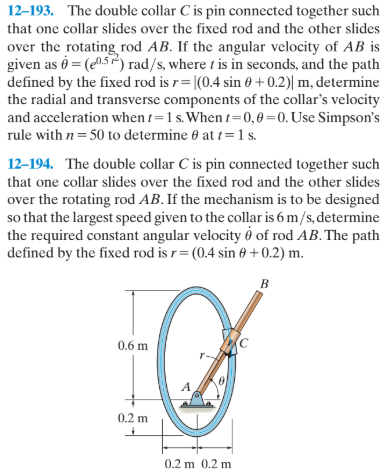12-193. The double collar C is pin connected together such
that one collar slides over the fixed rod and the other slides
over the rotating, rod AB. If the angular velocity of AB is
given as ở = (e05) rad/s, where t is in seconds, and the path
defined by the fixed rod is r= |(0.4 sin 0 + 0.2)| m, determine
the radial and transverse components of the collar's velocity
and acceleration when 1=1 s. When 1=0,0 =0. Use Simpson's
rule with n = 50 to determine 0 at t= 1 s.
12-194. The double collar C is pin connected together such
that one collar slides over the fixed rod and the other slides
over the rotating rod AB. If the mechanism is to be designed
so that the largest speed given to the collar is 6 m/s, determine
the required constant angular velocity ở of rod AB. The path
defined by the fixed rod is r = (0.4 sin 0 +0.2) m.
в
0.6 m
0.2 m
0.2 m 0.2 m
