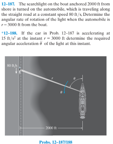 12–187. The searchlight on the boat anchored 2000 ft from
shore is turned on the automobile, which is traveling along
the straight road at a constant speed 80 ft/s, Determine the
angular rate of rotation of the light when the automobile is
r= 3000 ft from the boat.
*12-188. If the car in Prob. 12–187 is accelerating at
15 ft/s at the instant r = 3000 ft determine the required
angular acceleration ë of the light at this instant.
80 ft/s
2000 ft
Probs. 12–187/188
