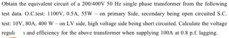 Obtain the equivalent circuit of a 200/400V 50 Hz single phase transformer from the following
test data. O.C.test: 1100V, 0.5A, 55W –
on primary Side, secondary being open circuited S.C.
test: 10V, 80A, 400 W – on LV side, high voltage side being short circuited. Calculate the voltage
regula
i and efficiency for the above transformer when supplying 100A at 0.8 p.f. lagging.
