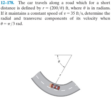 12–178. The car travels along a road which for a short
distance is defined by r= (200/0) ft, where 0 is in radians.
If it maintains a constant speed of v = 35 ft/s, determine the
radial and transverse components of its velocity when
0 = 7 /3 rad.
