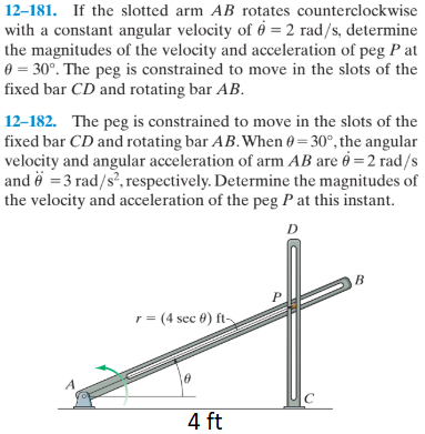 12–181. If the slotted arm AB rotates counterclockwise
with a constant angular velocity of ở = 2 rad/s, determine
the magnitudes of the velocity and acceleration of peg P at
0 = 30°. The peg is constrained to move in the slots of the
fixed bar CD and rotating bar AB.
12–182. The peg is constrained to move in the slots of the
fixed bar CD and rotating bar AB.When 0 = 30°, the angular
velocity and angular acceleration of arm AB are 6 = 2 rad/s
and ë =3 rad/s, respectively. Determine the magnitudes of
the velocity and acceleration of the peg P at this instant.
r = (4 sec 0) ft-
4 ft
