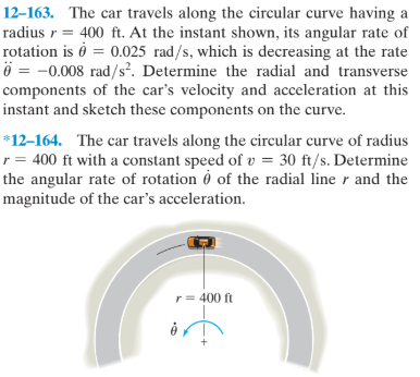 12–163. The car travels along the circular curve having a
radius r = 400 ft. At the instant shown, its angular rate of
rotation is ở = 0.025 rad/s, which is decreasing at the rate
ö = -0.008 rad/s². Determine the radial and transverse
components of the car's velocity and acceleration at this
instant and sketch these components on the curve.
*12–164. The car travels along the circular curve of radius
r = 400 ft with a constant speed of v = 30 ft/s. Determine
the angular rate of rotation ở of the radial line r and the
magnitude of the car's acceleration.
r= 400 ft
