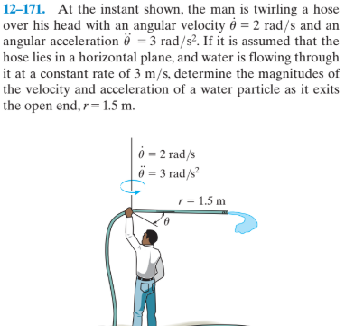12–171. At the instant shown, the man is twirling a hose
over his head with an angular velocity é = 2 rad/s and an
angular acceleration ö = 3 rad/s?. If it is assumed that the
hose lies in a horizontal plane, and water is flowing through
it at a constant rate of 3 m/s, determine the magnitudes of
the velocity and acceleration of a water particle as it exits
the open end, r= 1.5 m.
è = 2 rad/s
ö = 3 rad/s²
r = 1.5 m
