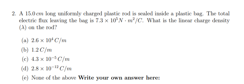 2. A 15.0 cm long uniformly charged plastic rod is sealed inside a plastic bag. The total
electric flux leaving the bag is 7.3 × 10°N · m² /C. What is the linear charge density
(A) on the rod?
(a) 2.6 x 10ª C/m
(b) 1.2 C/m
(c) 4.3 × 10-5 C/m
(d) 2.8 × 10-12 C/m
(e) None of the above Write your own answer here:
