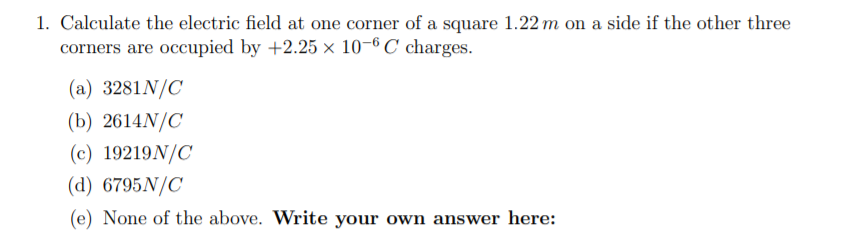 1. Calculate the electric field at one corner of a square 1.22 m on a side if the other three
corners are occupied by +2.25 × 10-6 C charges.
(a) 3281N/C
(b) 2614N/C
(c) 19219N/C
(d) 6795N/C
(e) None of the above. Write your own answer here:
