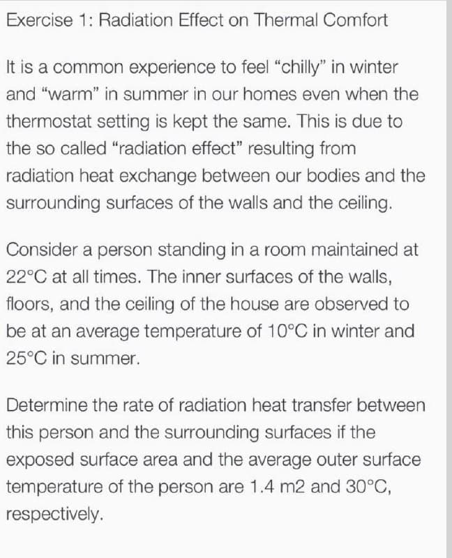 Exercise 1: Radiation Effect on Thermal Comfort
It is a common experience to feel “chilly" in winter
and "warm" in summer in our homes even when the
thermostat setting is kept the same. This is due to
the so called "radiation effect" resulting from
radiation heat exchange between our bodies and the
surrounding surfaces of the walls and the ceiling.
Consider a person standing in a room maintained at
22°C at all times. The inner surfaces of the walls,
floors, and the ceiling of the house are observed to
be at an average temperature of 10°C in winter and
25°C in summer.
Determine the rate of radiation heat transfer between
this person and the surrounding surfaces if the
exposed surface area and the average outer surface
temperature of the person are 1.4 m2 and 30°C,
respectively.
