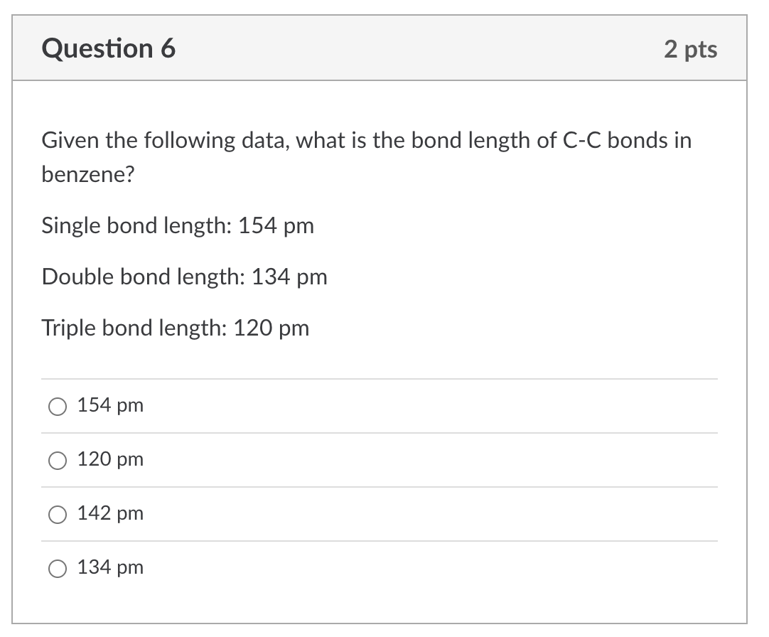 2 pts
Question 6
Given the following data, what is the bond length of C-C bonds in
benzene?
Single bond length: 154 pm
Double bond length: 134 pm
Triple bond length: 120 pm
154 pm
120 pm
142 pm
134 pm

