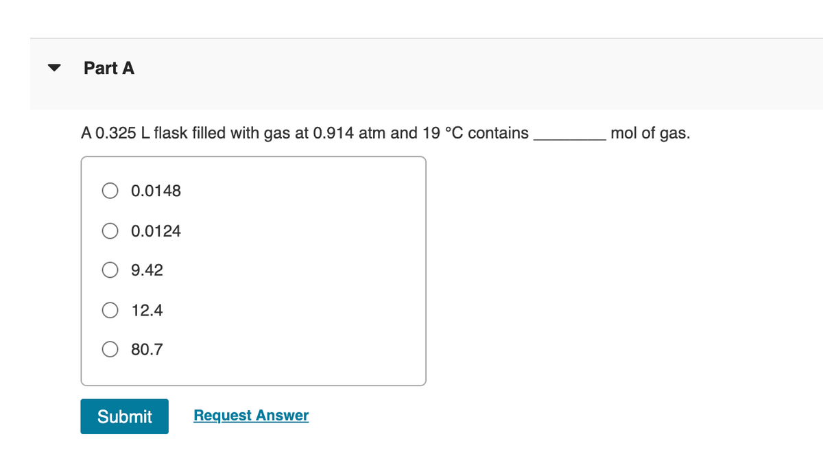 Part A
A 0.325 L flask filled with gas at 0.914 atm and 19 °C contains
mol of gas.
O 0.0148
O 0.0124
9.42
12.4
O 80.7
Submit
Request Answer
