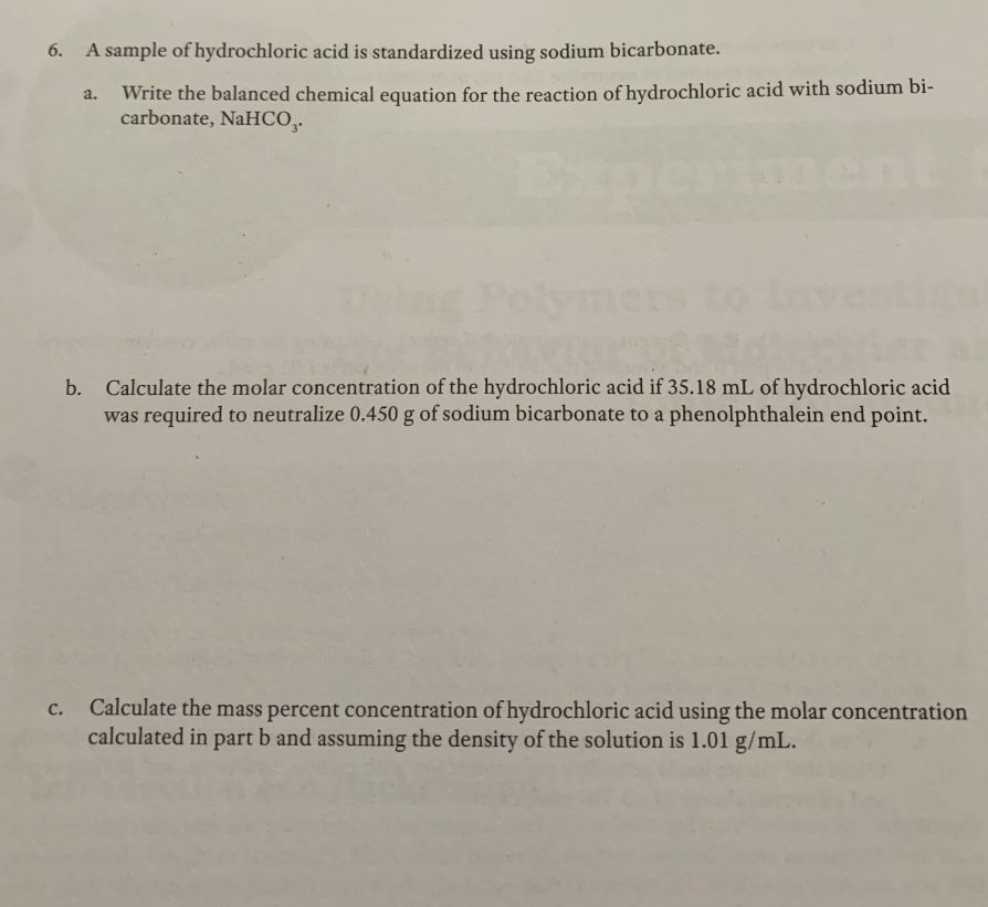 6.
A sample of hydrochloric acid is standardized using sodium bicarbonate.
Write the balanced chemical equation for the reaction of hydrochloric acid with sodium bi-
carbonate, NaHCO,.
a.
Iment
b. Calculate the molar concentration of the hydrochloric acid if 35.18 mL of hydrochloric acid
was required to neutralize 0.450 g of sodium bicarbonate to a phenolphthalein end point.
Calculate the mass percent concentration of hydrochloric acid using the molar concentration
calculated in part b and assuming the density of the solution is 1.01 g/mL.
c.
