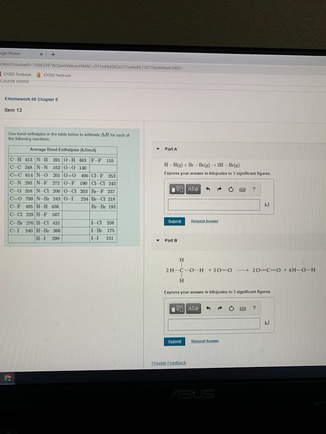 ogle Photos
e.html?courseld16963397&OpenVellumHMAC-971b49d382a377cd4e8b718774d4149e#10001
CH203 Textbook
à CH202 Textbook
Course Home
CHomework WG Chapter 5
Item 13
Use bond enthalpies in the table below to estimate AH for each of
the following reactions.
Average Bond Enthalpies (kJimol)
Part A
C-H 413 N-H 391 0-H 463 F-F 155
H- H(g) + Br - Br(g) 2H - Be(g)
C-C 348 N-N 163 0-0 146
C=C 614 N-O 201 0-0 495 Cl-F 253
C-N 203 N-F 272 0-F 190 CI-CI 242
Express your answer in kilojoules to 3 significant figures.
C-0 358 N-CI 200 0-CI 203 Br-F 237
να ΑΣΦ
C=0 799 N-Br 243 0-I
234 Br-CI 218
k.J
C-F 485 H-H 436
Br-Br 193
C-CI 328 H-F 567
Submit
Request Answer
C-Br 276 H-CI 431
240 H-Br 366
I-CI 208
C-I
I-Br 175
H-I
299
I-I
151
Part B
H
2H-C-O-H +30=0
20=C=0 + 4H-O-H
H.
Express your answer in kilojoules to 3 significant figures.
?
kJ
Submit
Request Answer
Provide Fendback
ASUS
