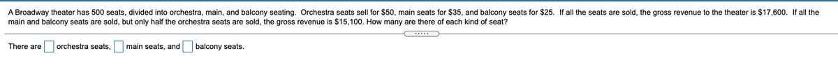 A Broadway theater has 500 seats, divided into orchestra, main, and balcony seating. Orchestra seats sell for $50, main seats for $35, and balcony seats for $25. If all the seats are sold, the gross revenue to the theater is $17,600. If all the
main and balcony seats are sold, but only half the orchestra seats are sold, the gross revenue is $15,100. How many are there of each kind of seat?
There are orchestra seats,
main seats, and
balcony seats.

