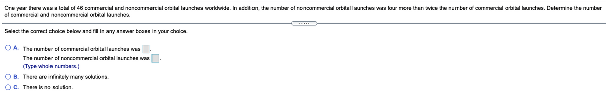 One year there was a total of 46 commercial and noncommercial orbital launches worldwide. In addition, the number of noncommercial orbital launches was four more than twice the number of commercial orbital launches. Determine the number
of commercial and noncommercial orbital launches.
....
Select the correct choice below and fill in any answer boxes in your choice.
O A. The number of commercial orbital launches was
The number of noncommercial orbital launches was
(Type whole numbers.)
O B. There are infinitely many solutions.
OC. There is no solution.
