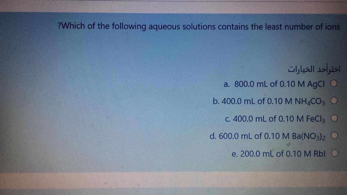 ?Which of the following aqueous solutions contains the least number of ions
اخترأحد الخيارات
a. 800.0 mL of 0.10 M AgCl O
b. 400.0 mL of 0.10 M NH4CO3 O
C. 400.0 mL of 0.10 M FeCl3 O
d. 600.0 mL of 0.10 M Ba(NO3)2
e. 200.0 mL of 0.10 M Rbl O
