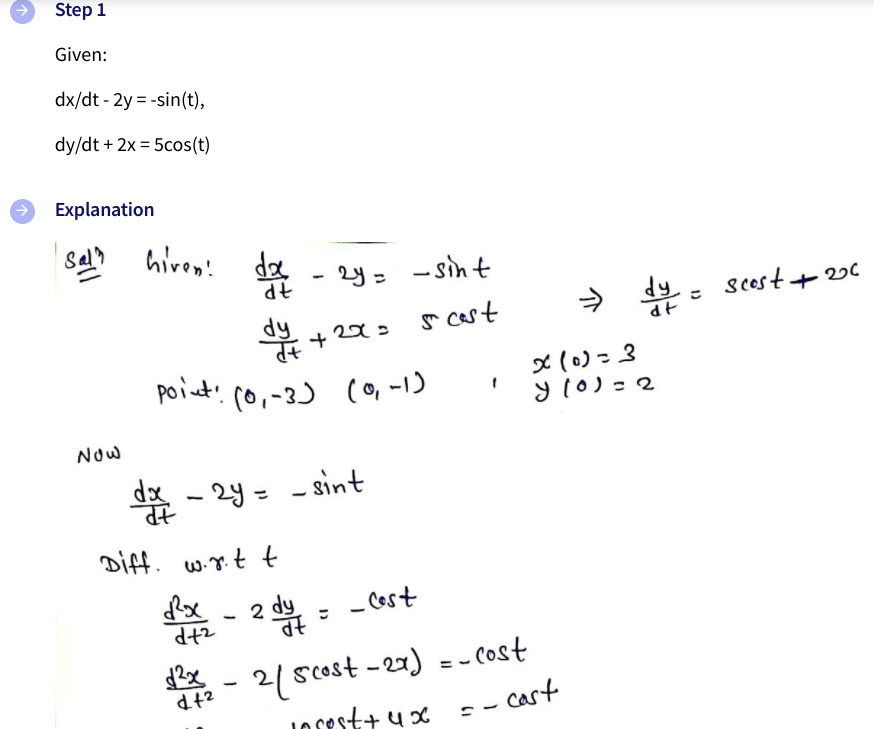 Step 1
Given:
dx/dt - 2y = -sin(t),
dy/dt + 2x = 5cos(t)
Explanation
Sal?
hiven!
de
2y= -sint
7P
r cast
> dy - scost
+ 22C
dt
point' c0,-3)
(o, -1)
x (0)=3
y 10)=2
Now
d% - 24 = - sint
%3D
Diff. w.rt t
2 dy
- Cost
* - 2/ scost -27) = - cost
JOSest+ ux = - cast
%3D
