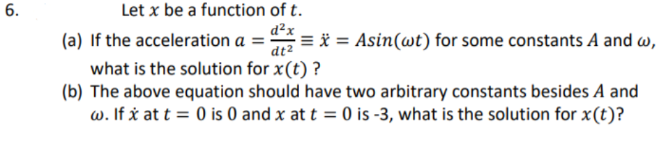 6.
Let x be a function of t.
(a) If the acceleration a =
d²x
= * = Asin(wt) for some constants A and w,
dt2
what is the solution for x(t) ?
(b) The above equation should have two arbitrary constants besides A and
w. If x at t = 0 is 0 and x att = 0 is -3, what is the solution for x(t)?
