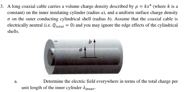 3. A long coaxial cable carries a volume charge density described by p= ks (where k is a
constant) on the inner insulating cylinder (radius a), and a uniform surface charge density
o on the outer conducting cylindrical shell (radius b). Assume that the coaxial cable is
electrically neutral (i.e. Qtotal = 0) and you may ignore the edge effects of the cylindrical
shells.
a.
b
Determine the electric field everywhere in terms of the total charge per
unit length of the inner cylinder inner.