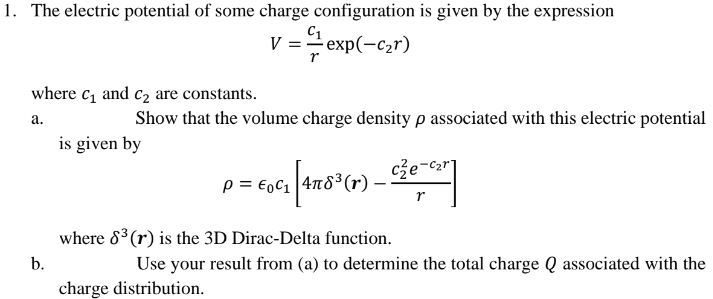 1. The electric potential of some charge configuration is given by the expression
C₁
V = =-1¹ exp(-c₂r)
where c₁ and c₂ are constants.
a.
Show that the volume charge density p associated with this electric potential
is given by
b.
P
= €0₁ [46¹(r) _ ²²-1²]
²0-car
r
where 8³ (r) is the 3D Dirac-Delta function.
Use your result from (a) to determine the total charge Q associated with the
charge distribution.