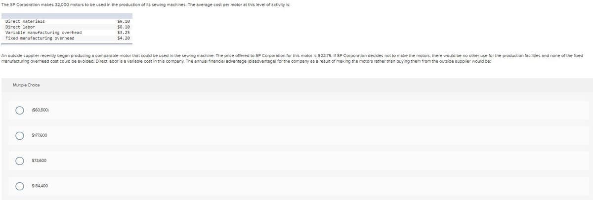 The SP Corporation makes 32,000 motors to be used in the production of its sewing machines. The average cost per motor at this level of activity is:
Direct materials
$9.10
$8.10
$3.25
$4.20
Direct labor
Variable manufacturing overhead
Fixed manufacturing overhead
An outside supplier recently began producing a comparable motor that could be used in the sewing machine. The price offered to SP Corporation for this motor is $22.75. If SP Corporation decides not to make the motors, there would be no other use for the production facilities and none of the fixed
manufacturing overhead cost could be avoided. Direct labor is a variable cost in this company. The annual financial advantage (disadvantage) for the company as a result of making the motors rather than buying them from the outside supplier would be:
Multiple Cholce
($60,800)
$177,600
$73,600
$134,400

