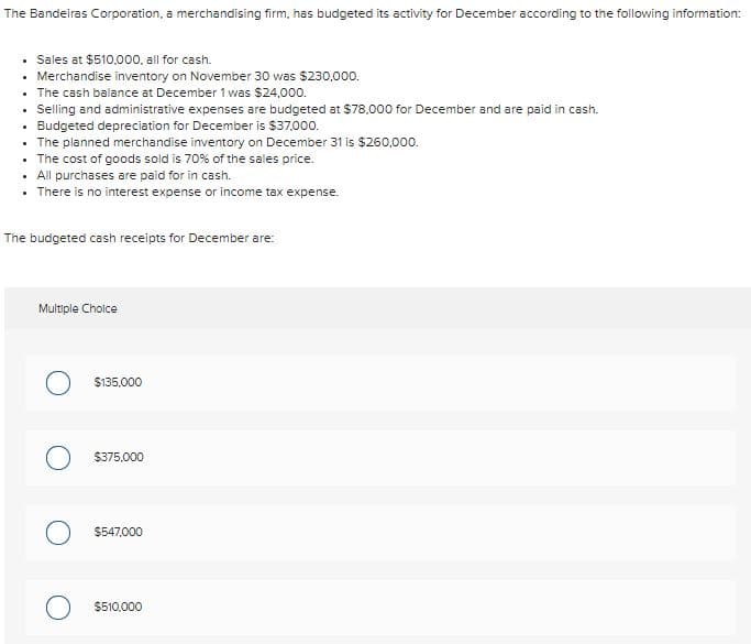 The Bandeiras Corporation, a merchandising firm, has budgeted its activity for December according to the following information:
Sales at $510,000, all for cash.
Merchandise inventory on November 30 was $230,000.
The cash balance at December 1 was $24,000.
Selling and administrative expenses are budgeted at $78.000 for December and are paid in cash.
• Budgeted depreciation for December is $37,000.
• The planned merchandise inventory on December 31 is $260,000.
• The cost of goods sold is 70% of the sales price.
• All purchases are paid for in cash.
• There is no interest expense or income tax expense.
The budgeted cash receipts for December are:
Multiple Choice
$135,000
$375.000
$547,000
$510.000
